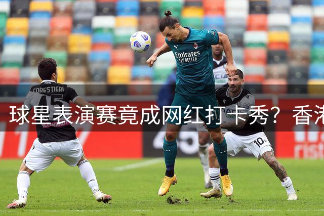 球星表演赛竟成网红打卡秀？香港球迷控诉主办方滥用赠票资源